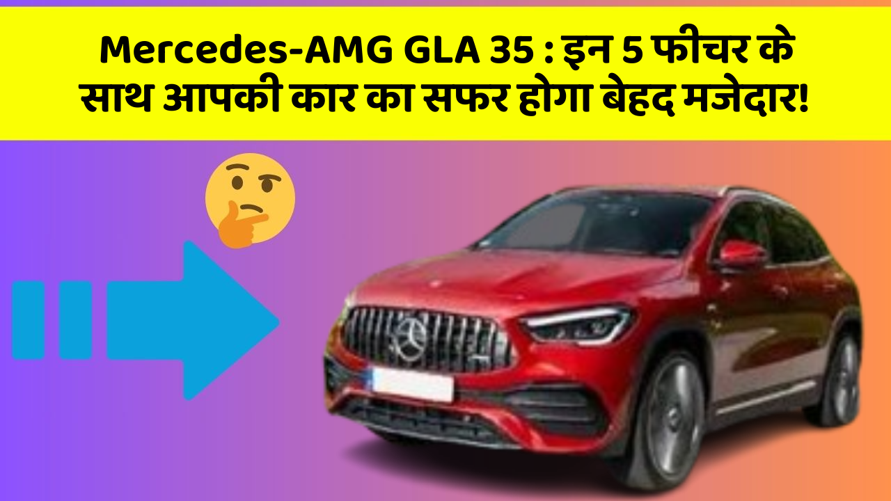 Mercedes-AMG GLA 35: इन 5 फीचर के साथ आपकी कार का सफर होगा बेहद मजेदार!
